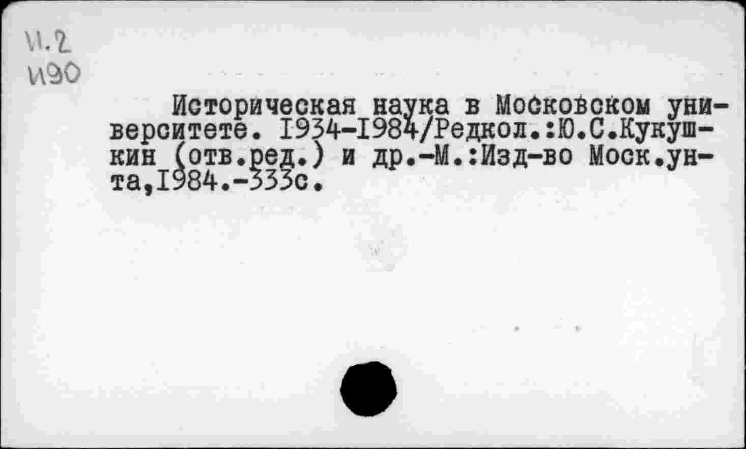 ﻿мл
Историческая наука в Московском университете. 1934-1984/Редкол«!Ю«С.Кукуш-кин (отв.ред.) и др.-М.:Изд-во Моск.унта, 1984.-535с.